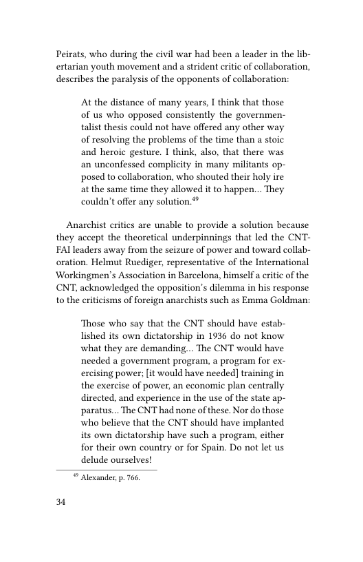 Peirats, who during the civil war had been a leader in the lib- ertarian youth movement and a strident critic of collaboration,  describes the paralysis of the opponents of collaboration:  At the distance of many years, I think that those of us who opposed consistently the governmen- talist thesis could not have offered any other way of resolving the problems of the time than a stoic and heroic gesture. I think, also, that there was an unconfessed complicity in many militants op- posed to collaboration, who shouted their holy ire at the same time they allowed it to happen... They couldn’t offer any solution.**  Anarchist critics are unable to provide a solution because they accept the theoretical underpinnings that led the CNT- FAlleaders away from the seizure of power and toward collab- oration. Helmut Ruediger, representative of the International Workingmen’s Association in Barcelona, himself a eritic of the CNT, acknowledged the opposition’s dilemma in his response to the eriticisms of foreign anarchists such as Emma Goldman:  31  Those who say that the CNT should have estab- lished its own dictatorship in 1936 do not know what they are demanding... The CNT would have needed a government program, a program for ex- excising power; [it would have needed] training in the exercise of power, an economic plan centrally directed, and experience in the use of the state ap- paratus... The CNT had none of these. Nor do those who believe that the CNT should have implanted its own dictatorship have such a program, either for their own country or for Spain. Do not let us delude ourselves!   Alexander, p. 766 